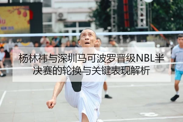 杨林祎与深圳马可波罗晋级NBL半决赛的轮换与关键表现解析