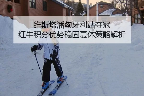 维斯塔潘匈牙利站夺冠 红牛积分优势稳固夏休策略解析
